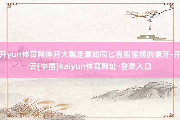 开yun体育网伸开大嘴走漏如同匕首般强横的獠牙-开云(中国)kaiyun体育网址-登录入口