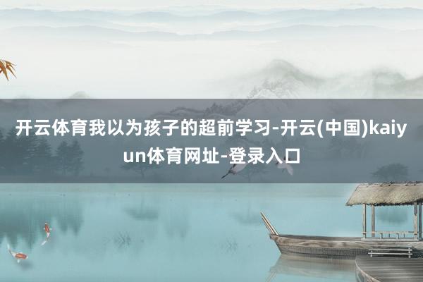 开云体育我以为孩子的超前学习-开云(中国)kaiyun体育网址-登录入口