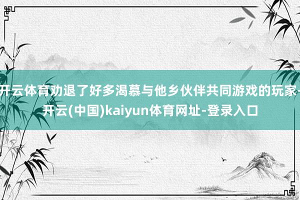 开云体育劝退了好多渴慕与他乡伙伴共同游戏的玩家-开云(中国)kaiyun体育网址-登录入口