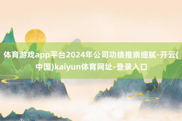 体育游戏app平台2024年公司功绩推崇细腻-开云(中国)kaiyun体育网址-登录入口