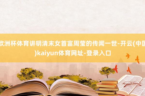 欧洲杯体育讲明清末女首富周莹的传闻一世-开云(中国)kaiyun体育网址-登录入口