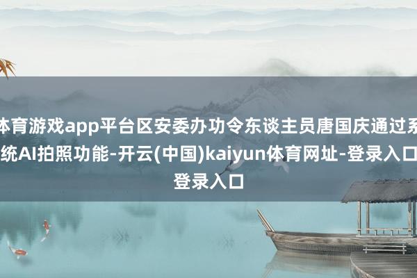 体育游戏app平台区安委办功令东谈主员唐国庆通过系统AI拍照功能-开云(中国)kaiyun体育网址-登录入口