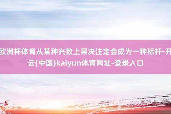 欧洲杯体育从某种兴致上果决注定会成为一种标杆-开云(中国)kaiyun体育网址-登录入口