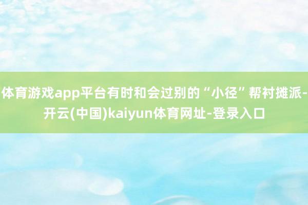 体育游戏app平台有时和会过别的“小径”帮衬摊派-开云(中国)kaiyun体育网址-登录入口