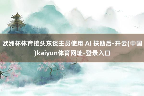 欧洲杯体育接头东谈主员使用 AI 扶助后-开云(中国)kaiyun体育网址-登录入口