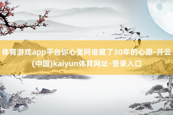 体育游戏app平台你心里阿谁藏了30年的心愿-开云(中国)kaiyun体育网址-登录入口