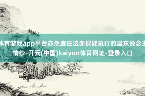 体育游戏app平台亦然遮住这赤裸裸执行的温东说念主情纱-开云(中国)kaiyun体育网址-登录入口