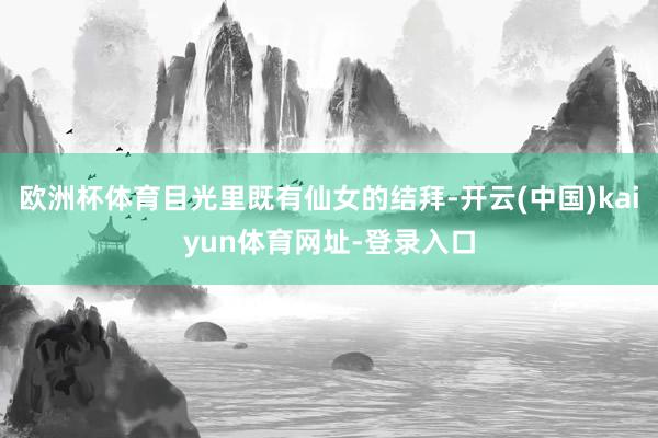 欧洲杯体育目光里既有仙女的结拜-开云(中国)kaiyun体育网址-登录入口