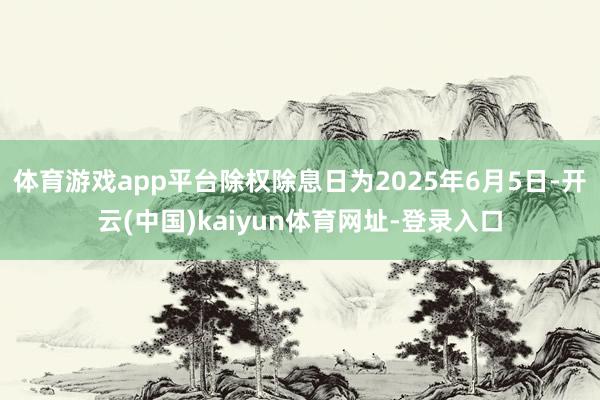 体育游戏app平台除权除息日为2025年6月5日-开云(中国)kaiyun体育网址-登录入口