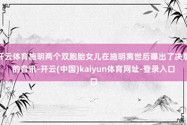 开云体育施明两个双胞胎女儿在施明离世后曝出了决裂的音讯-开云(中国)kaiyun体育网址-登录入口