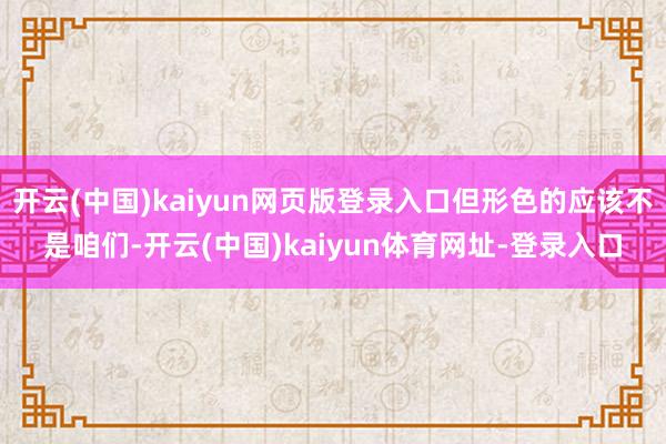开云(中国)kaiyun网页版登录入口但形色的应该不是咱们-开云(中国)kaiyun体育网址-登录入口