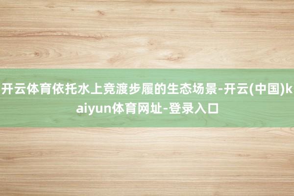 开云体育依托水上竞渡步履的生态场景-开云(中国)kaiyun体育网址-登录入口