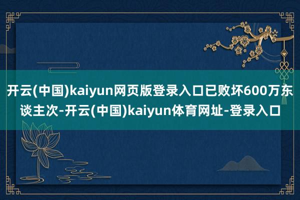 开云(中国)kaiyun网页版登录入口已败坏600万东谈主次-开云(中国)kaiyun体育网址-登录入口