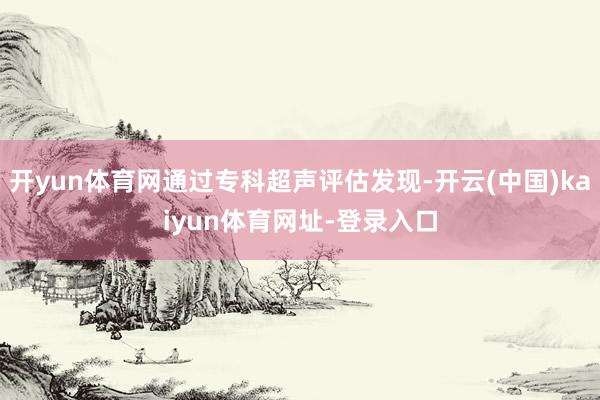 开yun体育网通过专科超声评估发现-开云(中国)kaiyun体育网址-登录入口