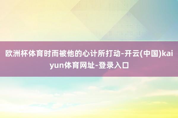 欧洲杯体育时而被他的心计所打动-开云(中国)kaiyun体育网址-登录入口