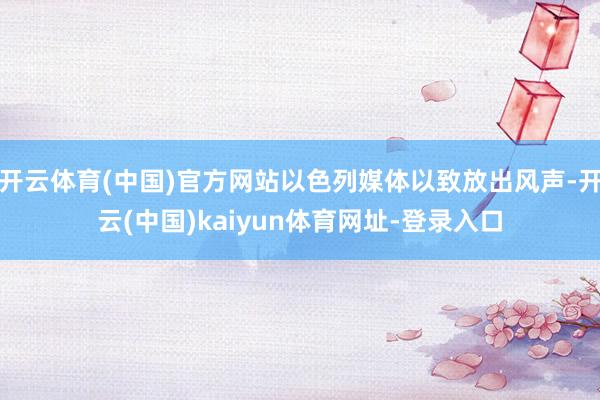 开云体育(中国)官方网站以色列媒体以致放出风声-开云(中国)kaiyun体育网址-登录入口