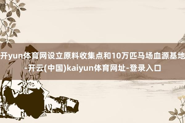 开yun体育网设立原料收集点和10万匹马场血源基地-开云(中国)kaiyun体育网址-登录入口