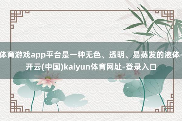 体育游戏app平台是一种无色、透明、易蒸发的液体-开云(中国)kaiyun体育网址-登录入口