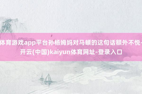 体育游戏app平台孙杨姆妈对马頔的这句话额外不悦-开云(中国)kaiyun体育网址-登录入口