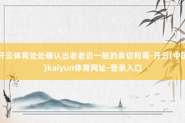 开云体育处处确认出老老迈一般的亲切和蔼-开云(中国)kaiyun体育网址-登录入口