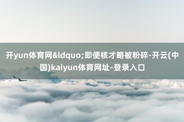 开yun体育网&ldquo;即便核才略被粉碎-开云(中国)kaiyun体育网址-登录入口