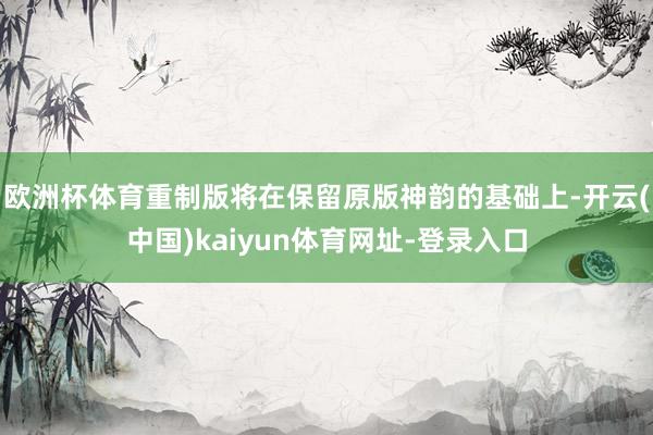 欧洲杯体育重制版将在保留原版神韵的基础上-开云(中国)kaiyun体育网址-登录入口