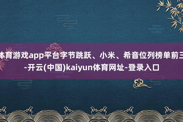 体育游戏app平台字节跳跃、小米、希音位列榜单前三-开云(中国)kaiyun体育网址-登录入口
