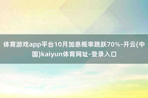 体育游戏app平台10月加息概率跳跃70%-开云(中国)kaiyun体育网址-登录入口