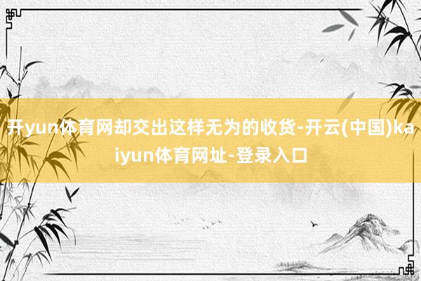 开yun体育网却交出这样无为的收货-开云(中国)kaiyun体育网址-登录入口