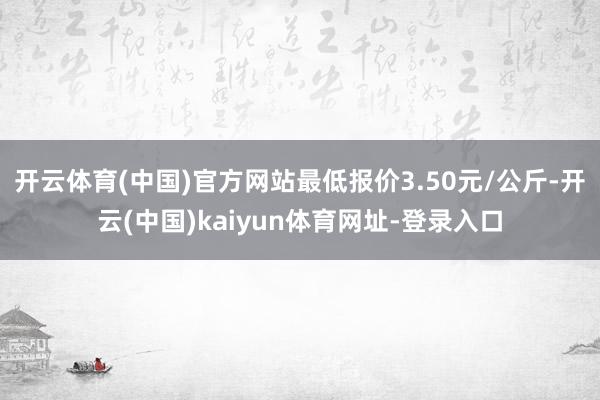 开云体育(中国)官方网站最低报价3.50元/公斤-开云(中国)kaiyun体育网址-登录入口