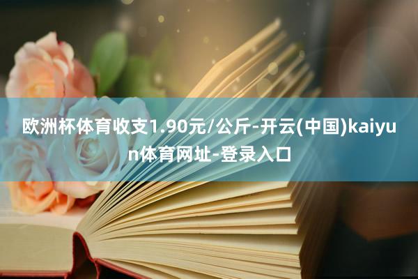 欧洲杯体育收支1.90元/公斤-开云(中国)kaiyun体育网址-登录入口