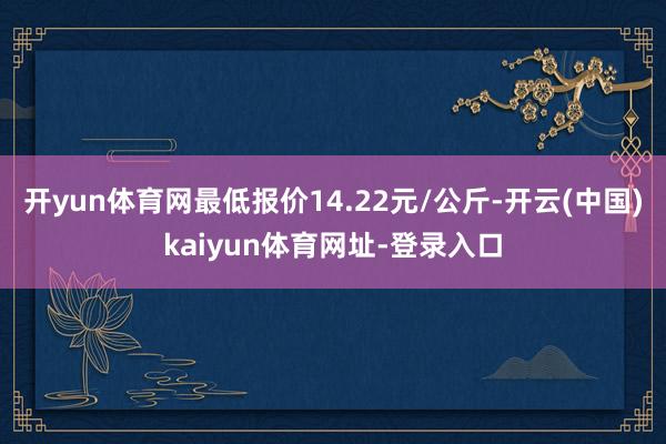 开yun体育网最低报价14.22元/公斤-开云(中国)kaiyun体育网址-登录入口