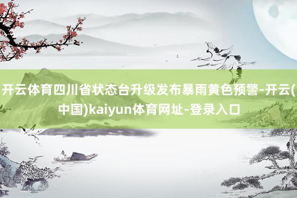 开云体育四川省状态台升级发布暴雨黄色预警-开云(中国)kaiyun体育网址-登录入口