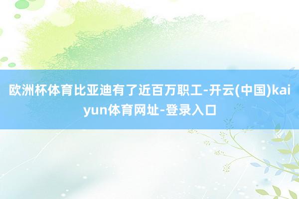 欧洲杯体育比亚迪有了近百万职工-开云(中国)kaiyun体育网址-登录入口