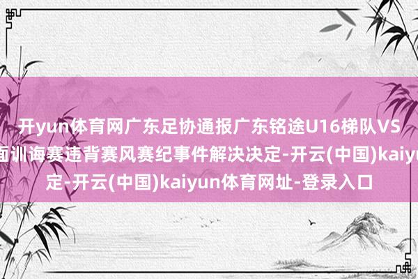 开yun体育网广东足协通报广东铭途U16梯队VS湖南张家界足球队里面训诲赛违背赛风赛纪事件解决决定-开云(中国)kaiyun体育网址-登录入口