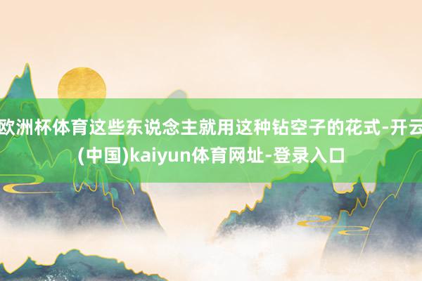 欧洲杯体育这些东说念主就用这种钻空子的花式-开云(中国)kaiyun体育网址-登录入口