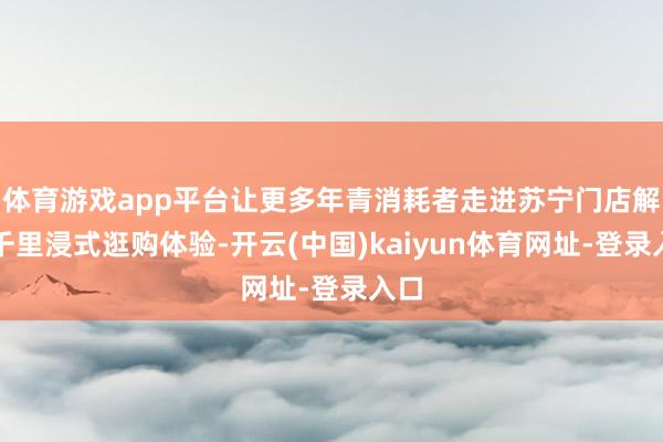 体育游戏app平台让更多年青消耗者走进苏宁门店解锁千里浸式逛购体验-开云(中国)kaiyun体育网址-登录入口