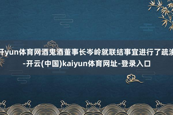 开yun体育网酒鬼酒董事长岑岭就联结事宜进行了疏浚-开云(中国)kaiyun体育网址-登录入口
