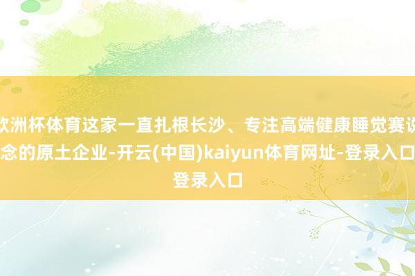 欧洲杯体育这家一直扎根长沙、专注高端健康睡觉赛说念的原土企业-开云(中国)kaiyun体育网址-登录入口