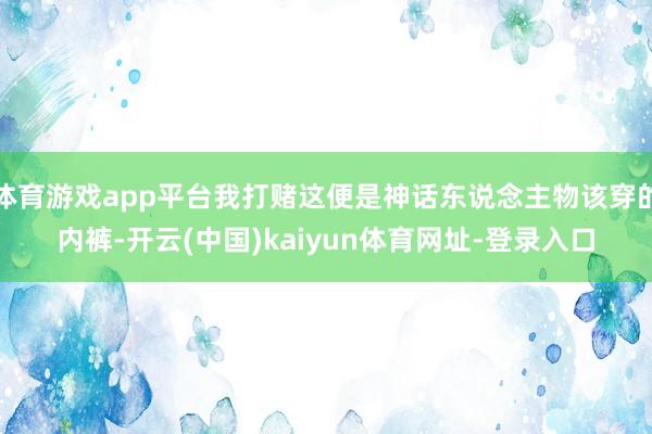 体育游戏app平台我打赌这便是神话东说念主物该穿的内裤-开云(中国)kaiyun体育网址-登录入口