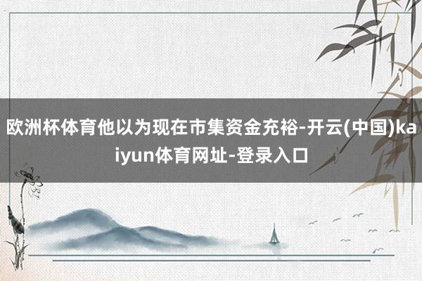 欧洲杯体育他以为现在市集资金充裕-开云(中国)kaiyun体育网址-登录入口