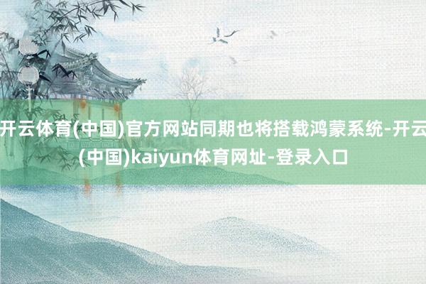 开云体育(中国)官方网站同期也将搭载鸿蒙系统-开云(中国)kaiyun体育网址-登录入口
