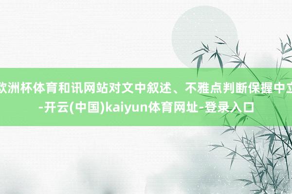 欧洲杯体育和讯网站对文中叙述、不雅点判断保握中立-开云(中国)kaiyun体育网址-登录入口