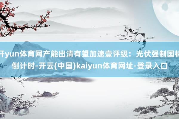 开yun体育网产能出清有望加速壹评级：光伏强制国标倒计时-开云(中国)kaiyun体育网址-登录入口