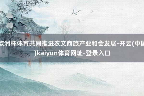 欧洲杯体育共同推进农文商旅产业和会发展-开云(中国)kaiyun体育网址-登录入口
