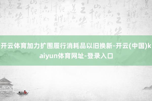 开云体育加力扩围履行消耗品以旧换新-开云(中国)kaiyun体育网址-登录入口
