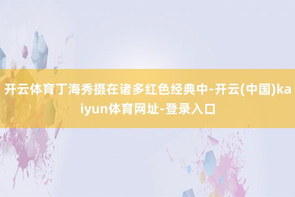 开云体育丁海秀摄在诸多红色经典中-开云(中国)kaiyun体育网址-登录入口