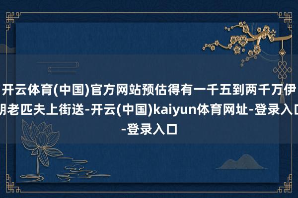 开云体育(中国)官方网站预估得有一千五到两千万伊朗老匹夫上街送-开云(中国)kaiyun体育网址-登录入口