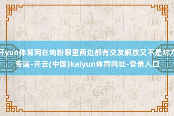 开yun体育网在纯粉眼里两边都有交友解放又不是对方专属-开云(中国)kaiyun体育网址-登录入口