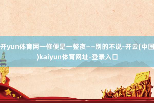 开yun体育网一修便是一整夜——别的不说-开云(中国)kaiyun体育网址-登录入口